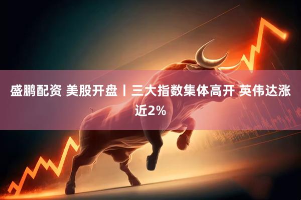 盛鹏配资 美股开盘丨三大指数集体高开 英伟达涨近2%