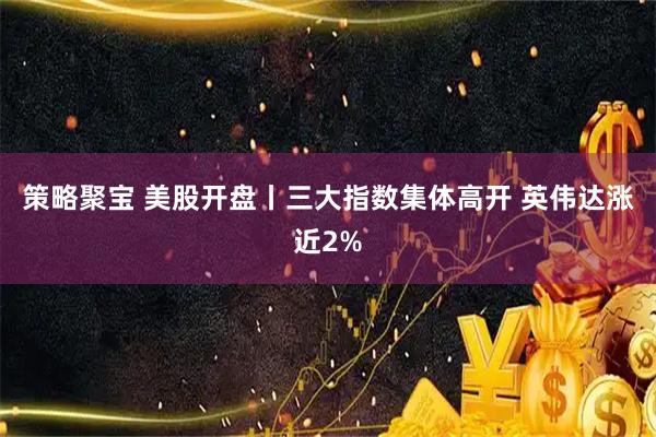 策略聚宝 美股开盘丨三大指数集体高开 英伟达涨近2%