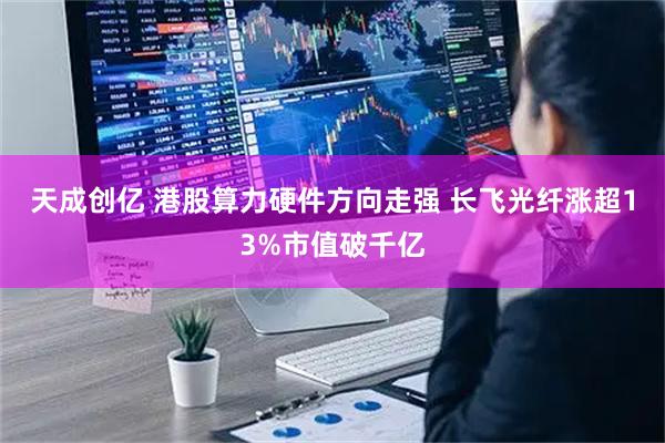 天成创亿 港股算力硬件方向走强 长飞光纤涨超13%市值破千亿