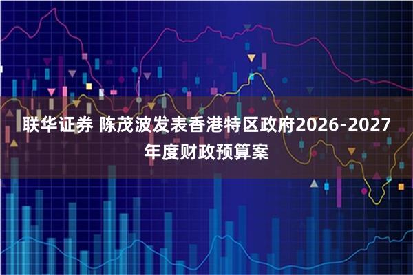 联华证券 陈茂波发表香港特区政府2026-2027年度财政预算案