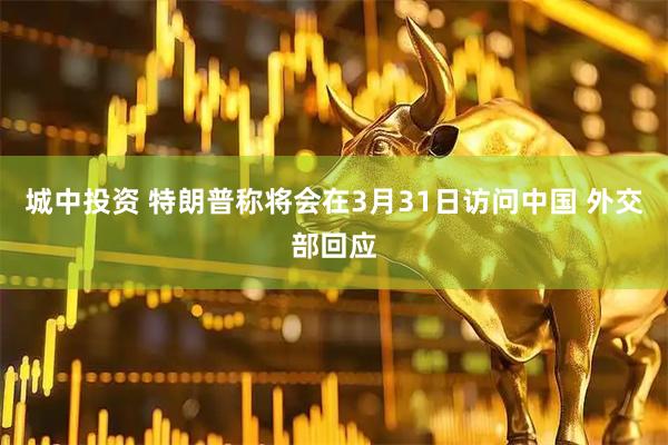 城中投资 特朗普称将会在3月31日访问中国 外交部回应