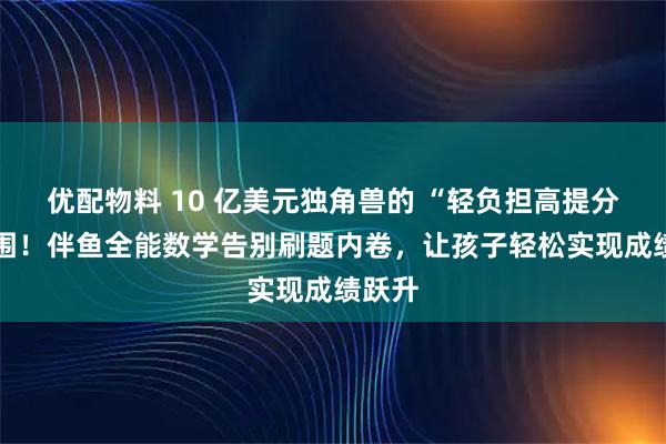 优配物料 10 亿美元独角兽的 “轻负担高提分” 突围！伴鱼全能数学告别刷题内卷，让孩子轻松实现成绩跃升