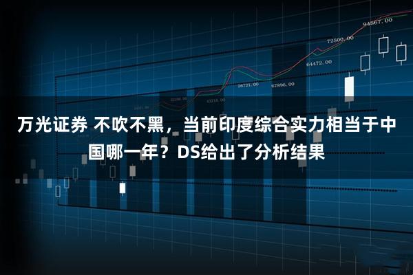 万光证券 不吹不黑，当前印度综合实力相当于中国哪一年？DS给出了分析结果
