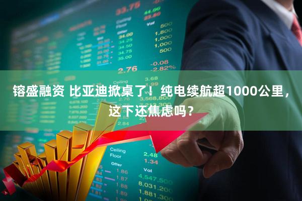 镕盛融资 比亚迪掀桌了!纯电续航超1000公里,这下还焦虑吗?