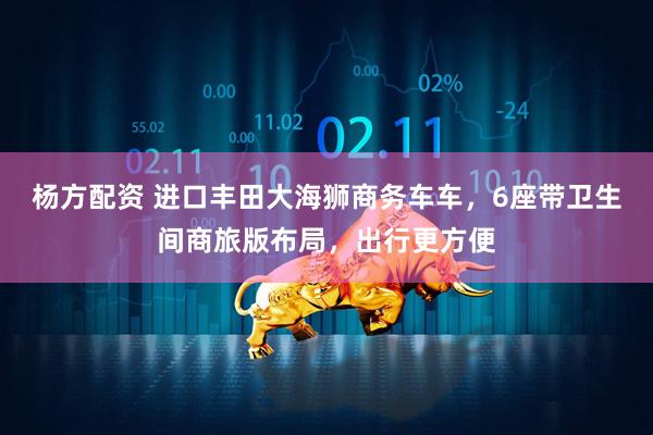杨方配资 进口丰田大海狮商务车车，6座带卫生间商旅版布局，出行更方便