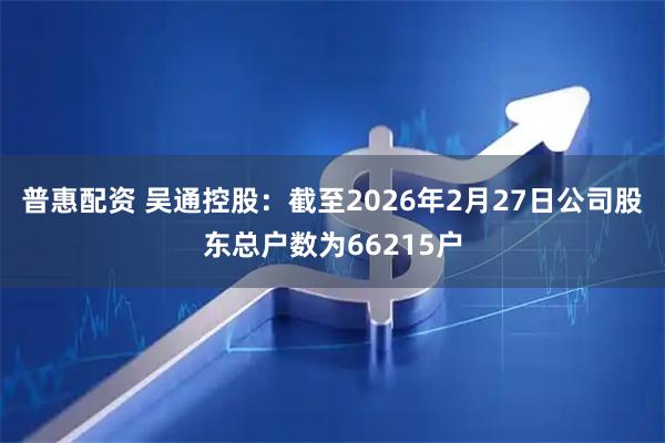 普惠配资 吴通控股：截至2026年2月27日公司股东总户数为66215户