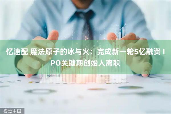 忆速配 魔法原子的冰与火：完成新一轮5亿融资 IPO关键期创始人离职