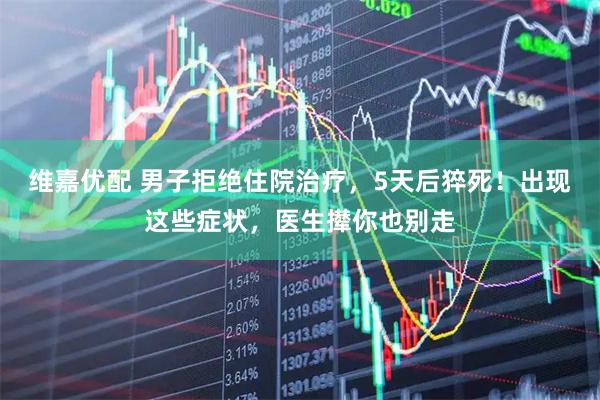 维嘉优配 男子拒绝住院治疗，5天后猝死！出现这些症状，医生撵你也别走