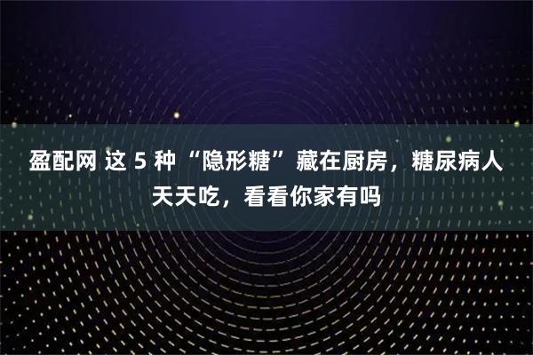 盈配网 这 5 种 “隐形糖” 藏在厨房，糖尿病人天天吃，看看你家有吗