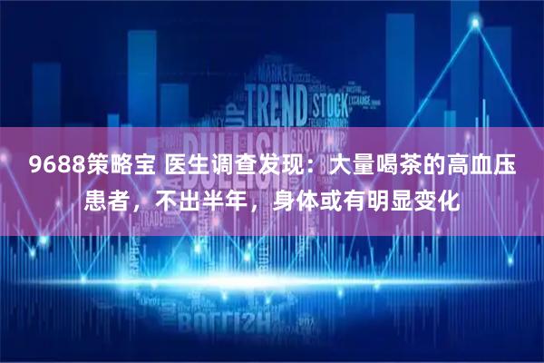 9688策略宝 医生调查发现：大量喝茶的高血压患者，不出半年，身体或有明显变化