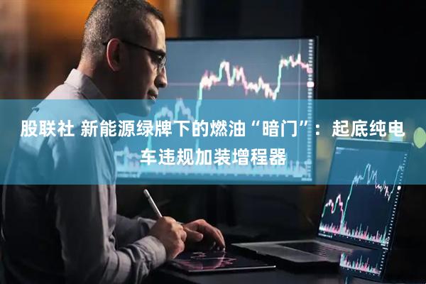 股联社 新能源绿牌下的燃油“暗门”：起底纯电车违规加装增程器