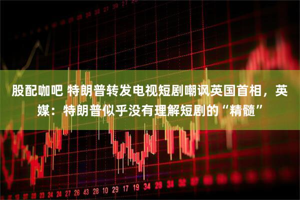 股配咖吧 特朗普转发电视短剧嘲讽英国首相，英媒：特朗普似乎没有理解短剧的“精髓”
