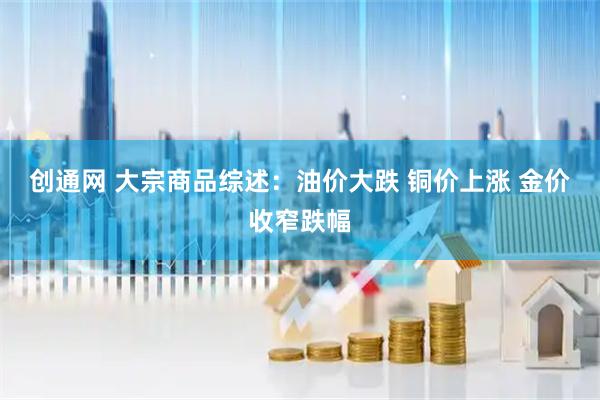 创通网 大宗商品综述：油价大跌 铜价上涨 金价收窄跌幅