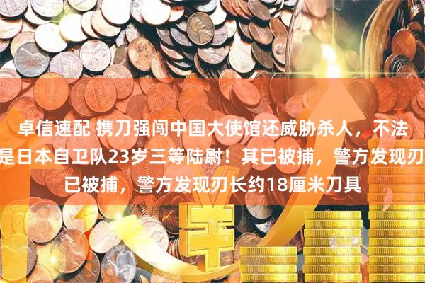 卓信速配 携刀强闯中国大使馆还威胁杀人，不法之徒身份公布：是日本自卫队23岁三等陆尉！其已被捕，警方发现刃长约18厘米刀具