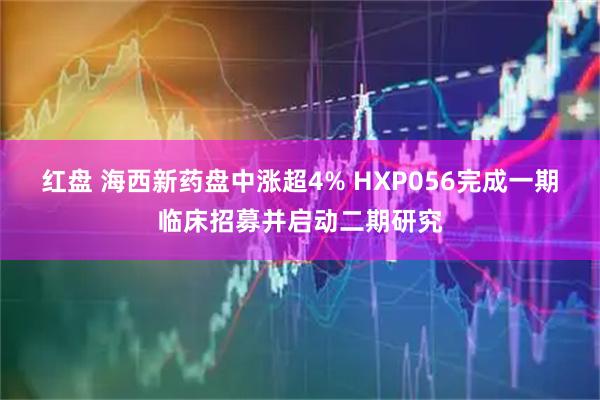 红盘 海西新药盘中涨超4% HXP056完成一期临床招募并启动二期研究