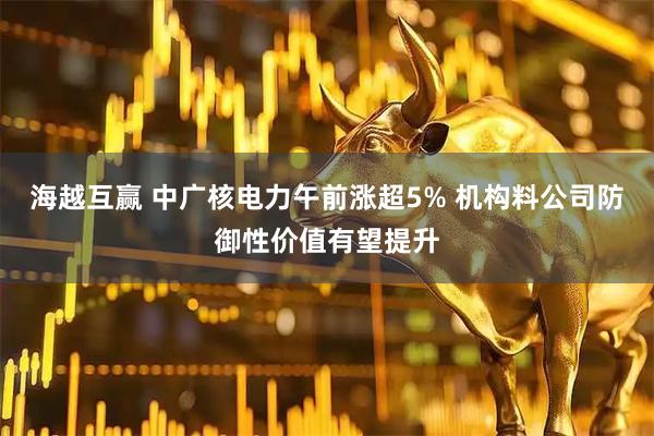 海越互赢 中广核电力午前涨超5% 机构料公司防御性价值有望提升