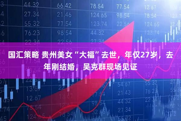 国汇策略 贵州美女“大福”去世，年仅27岁，去年刚结婚，吴克群现场见证