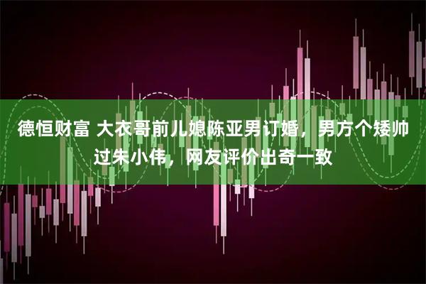 德恒财富 大衣哥前儿媳陈亚男订婚，男方个矮帅过朱小伟，网友评价出奇一致