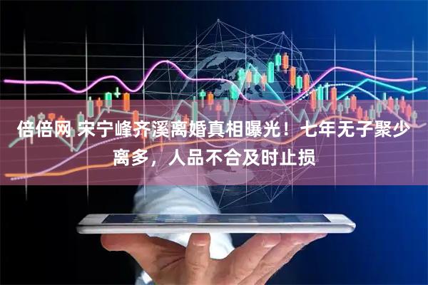 倍倍网 宋宁峰齐溪离婚真相曝光！七年无子聚少离多，人品不合及时止损