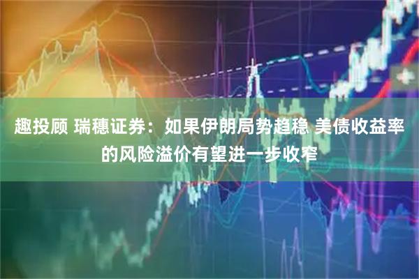 趣投顾 瑞穗证券：如果伊朗局势趋稳 美债收益率的风险溢价有望进一步收窄