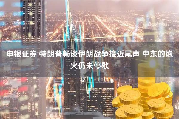 申银证券 特朗普畅谈伊朗战争接近尾声 中东的炮火仍未停歇