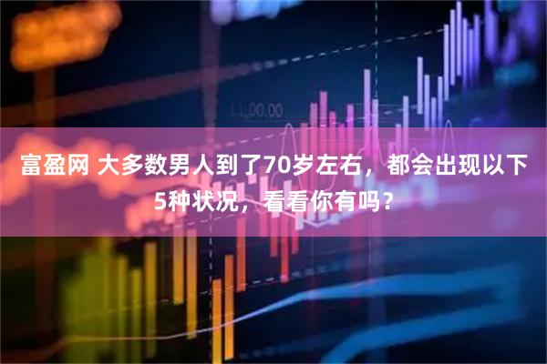 富盈网 大多数男人到了70岁左右，都会出现以下5种状况，看看你有吗？