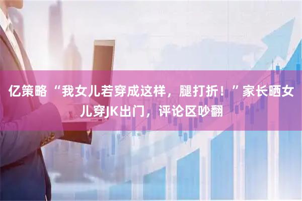 亿策略 “我女儿若穿成这样，腿打折！”家长晒女儿穿JK出门，评论区吵翻