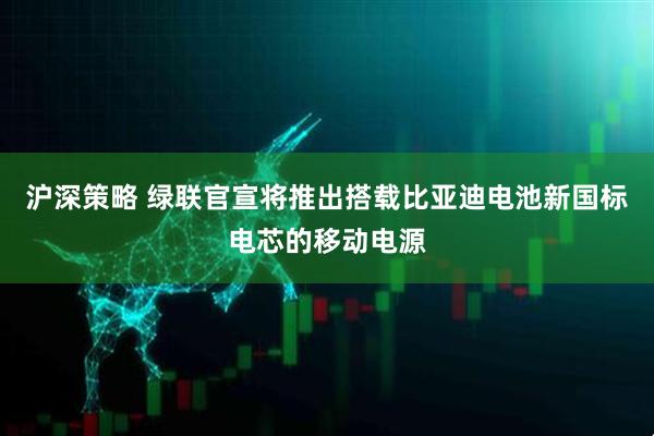 沪深策略 绿联官宣将推出搭载比亚迪电池新国标电芯的移动电源