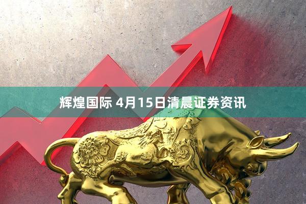 辉煌国际 4月15日清晨证券资讯