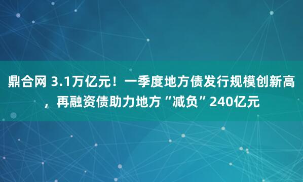鼎合网 3.1万亿元！一季度地方债发行规模创新高，再融资债助力地方“减负”240亿元