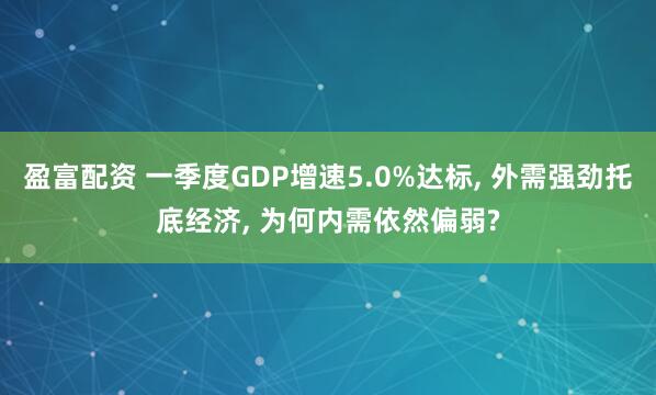 盈富配资 一季度GDP增速5.0%达标, 外需强劲托底经济, 为何内需依然偏弱?