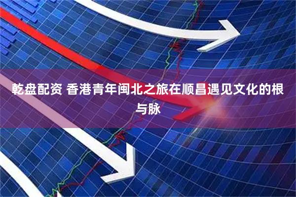 乾盘配资 香港青年闽北之旅在顺昌遇见文化的根与脉