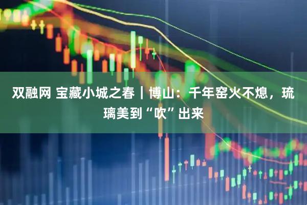 双融网 宝藏小城之春｜博山：千年窑火不熄，琉璃美到“吹”出来