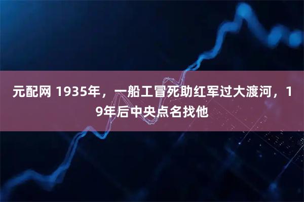元配网 1935年，一船工冒死助红军过大渡河，19年后中央点名找他
