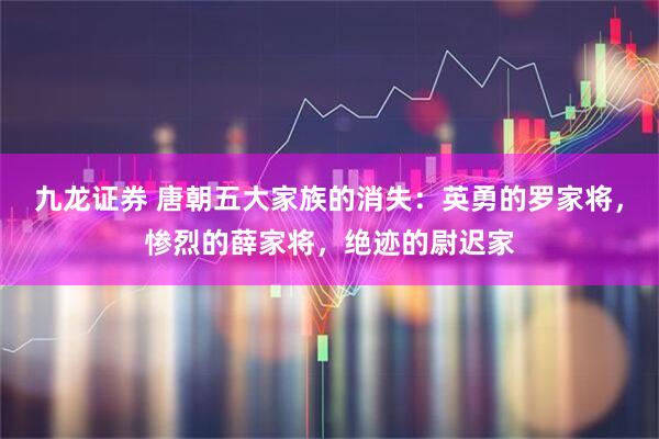 九龙证券 唐朝五大家族的消失：英勇的罗家将，惨烈的薛家将，绝迹的尉迟家