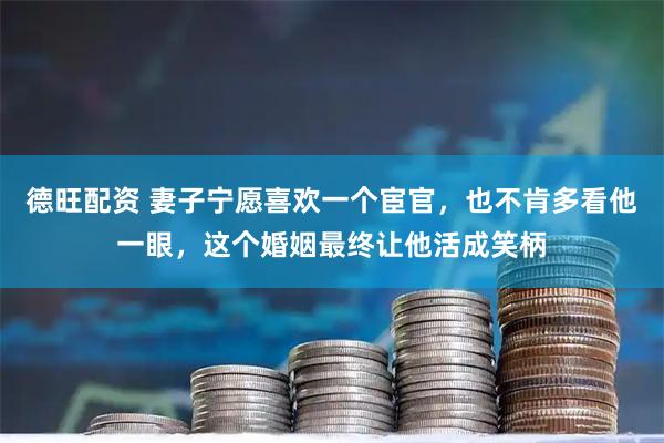 德旺配资 妻子宁愿喜欢一个宦官，也不肯多看他一眼，这个婚姻最终让他活成笑柄