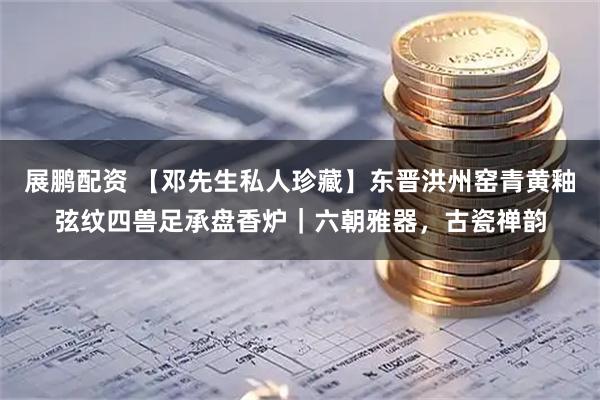 展鹏配资 【邓先生私人珍藏】东晋洪州窑青黄釉弦纹四兽足承盘香炉｜六朝雅器，古瓷禅韵