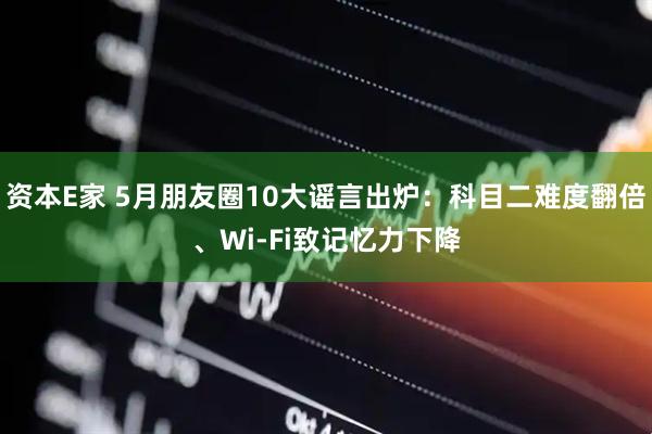 资本E家 5月朋友圈10大谣言出炉：科目二难度翻倍、Wi-Fi致记忆力下降