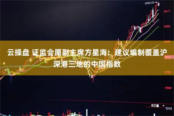 云操盘 证监会原副主席方星海：建议编制覆盖沪深港三地的中国指数