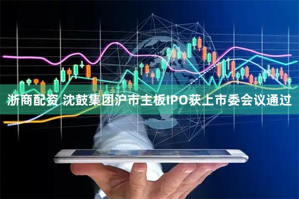 浙商配资 沈鼓集团沪市主板IPO获上市委会议通过