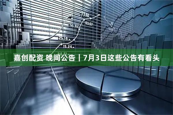 嘉创配资 晚间公告|7月3日这些公告有看头