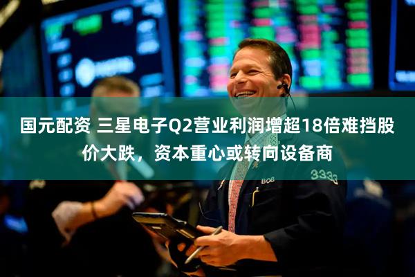 国元配资 三星电子Q2营业利润增超18倍难挡股价大跌,资本重心或转向设备商