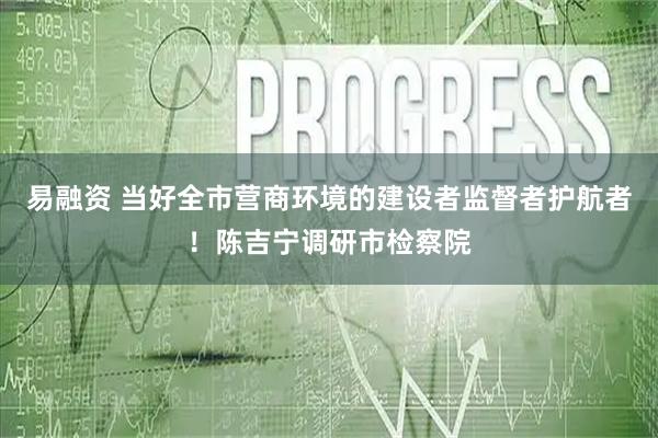 易融资 当好全市营商环境的建设者监督者护航者!陈吉宁调研市检察院