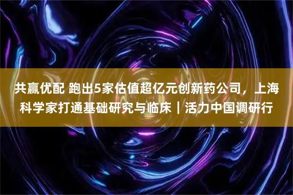 共赢优配 跑出5家估值超亿元创新药公司，上海科学家打通基础研究与临床｜活力中国调研行