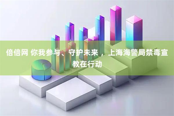 倍倍网 你我参与、守护未来 ，上海海警局禁毒宣教在行动
