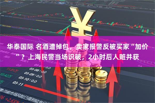 华泰国际 名酒遭掉包，卖家报警反被买家“加价”？上海民警当场识破，2小时后人赃并获