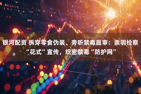 银河配资 拆穿零食伪装、旁听禁毒庭审：崇明检察“花式”宣传，织密禁毒“防护网”