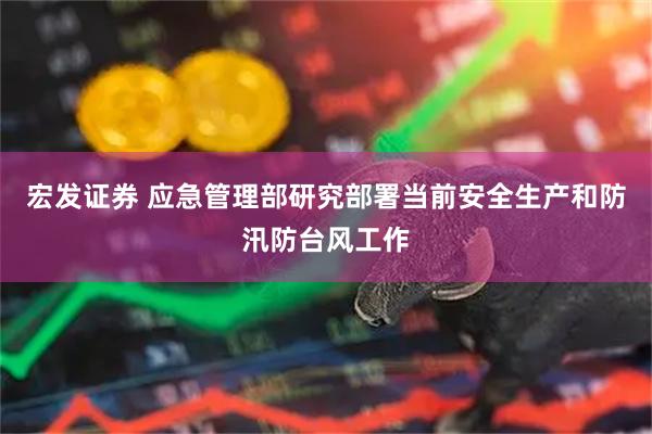 宏发证券 应急管理部研究部署当前安全生产和防汛防台风工作