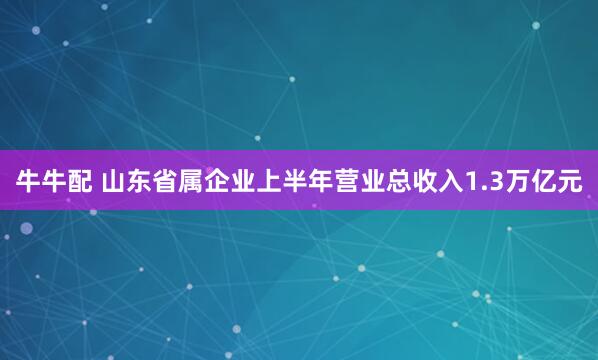牛牛配 山东省属企业上半年营业总收入1.3万亿元