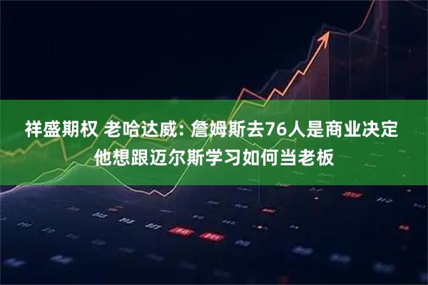 祥盛期权 老哈达威: 詹姆斯去76人是商业决定 他想跟迈尔斯学习如何当老板